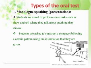 1. Monologue speaking (presentation):
 Students are asked to perform some tasks such as
show and tell where they talk about anything they
choose.
 Students are asked to construct a sentence following
a certain pattern using the information that they are
given.
 
