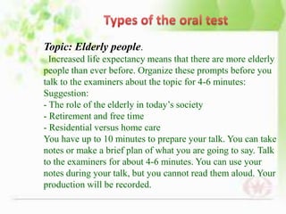 Topic: Elderly people.
  Increased life expectancy means that there are more elderly
people than ever before. Organize these prompts before you
talk to the examiners about the topic for 4-6 minutes:
Suggestion:
- The role of the elderly in today’s society
- Retirement and free time
- Residential versus home care
You have up to 10 minutes to prepare your talk. You can take
notes or make a brief plan of what you are going to say. Talk
to the examiners for about 4-6 minutes. You can use your
notes during your talk, but you cannot read them aloud. Your
production will be recorded.
 