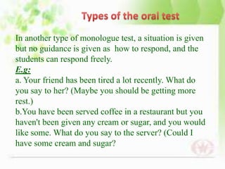 In another type of monologue test, a situation is given
but no guidance is given as how to respond, and the
students can respond freely.
E.g:
a. Your friend has been tired a lot recently. What do
you say to her? (Maybe you should be getting more
rest.)
b.You have been served coffee in a restaurant but you
haven't been given any cream or sugar, and you would
like some. What do you say to the server? (Could I
have some cream and sugar?
 