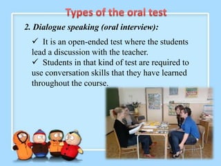 2. Dialogue speaking (oral interview):
   It is an open-ended test where the students
  lead a discussion with the teacher.
   Students in that kind of test are required to
  use conversation skills that they have learned
  throughout the course.
 