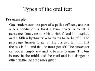 Types of the oral test
For example
One student acts the part of a police officer , another
a bus conductor, a third a bus- driver, a fourth a
passenger hurrying to visit a sick friend in hospital,
and a fifth a bystander who wants to be helpful. The
passenger hurries to get on the bus and tell him that
the bus is full and that he must get off. The passenger
can see an empty seat and he begins to argue. The bus
is now in the middle of the road and is a danger to
other traffic. Act the roles given.
 