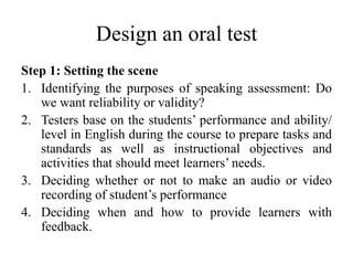Design an oral test
Step 1: Setting the scene
1. Identifying the purposes of speaking assessment: Do
we want reliability or validity?
2. Testers base on the students’ performance and ability/
level in English during the course to prepare tasks and
standards as well as instructional objectives and
activities that should meet learners’ needs.
3. Deciding whether or not to make an audio or video
recording of student’s performance
4. Deciding when and how to provide learners with
feedback.
 