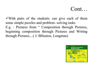 Cont…
With pairs of the students: can give each of them
some simple puzzles and problem- solving tasks
E.g. : Pictures from “ Composition through Pictures,
beginning composition through Pictures and Writing
through Pictures....( J. BHeaton, Longman)
 