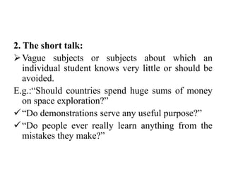 2. The short talk:
Vague subjects or subjects about which an
individual student knows very little or should be
avoided.
E.g.:“Should countries spend huge sums of money
on space exploration?”
“Do demonstrations serve any useful purpose?”
“Do people ever really learn anything from the
mistakes they make?”
 