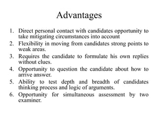 Advantages
1. Direct personal contact with candidates opportunity to
take mitigating circumstances into account
2. Flexibility in moving from candidates strong points to
weak areas.
3. Requires the candidate to formulate his own replies
without clues.
4. Opportunity to question the candidate about how to
arrive answer.
5. Ability to test depth and breadth of candidates
thinking process and logic of arguments.
6. Opportunity for simultaneous assessment by two
examiner.
 