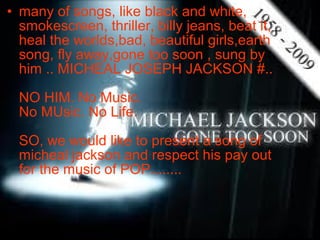 • many of songs, like black and white,
  smokescreen, thriller, billy jeans, beat it,
  heal the worlds,bad, beautiful girls,earth
  song, fly away,gone too soon , sung by
  him .. MICHEAL JOSEPH JACKSON #..

  NO HIM. No Music.
  No MUsic. No Life.

  SO, we would like to present a song of
  micheal jackson and respect his pay out
  for the music of POP........
 