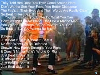 They Told Him Don't You Ever Come Around Here
Don't Wanna See Your Face, You Better Disappear
The Fire's In Their Eyes And Their Words Are Really Clear
So Beat It, Just Beat It
  You Better Run, You Better Do What You Can
Don't Wanna See No Blood, Don't Be A Macho Man
You Wanna Be Tough, Better Do What You Can
So Beat It, But You Wanna Be Bad

[Chorus]
Just Beat It, Beat It, Beat It, Beat It
No One Wants To Be Defeated
Showin' How Funky Strong Is Your Fight
It Doesn't Matter Who's Wrong Or Right
Just Beat It, Beat It
Just Beat It, Beat It
Just Beat It, Beat It
Just Beat It, Beat It
 