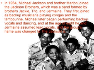 • In 1964, Michael Jackson and brother Marlon joined
  the Jackson Brothers, which was a band formed by
  brothers Jackie, Tito, and Jermaine. They first joined
  as backup musicians playing congas and the
  tambourine. Michael later began performing backup
  vocals and dancing, and at the age of eight he and
  Jermaine assumed lead vocals, and the group's
  name was changed to The Jackson 5.
 