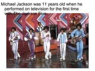 Michael Jackson was 11 years old when he
 performed on television for the first time
 with The Jackson Five.
 