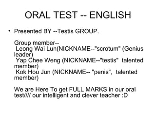 ORAL TEST -- ENGLISH
• Presented BY --Testis GROUP.
 Group member--
  Leong Wai Lun(NICKNAME--"scrotum" (Genius
 leader)
  Yap Chee Weng (NICKNAME--"testis" talented
 member)
  Kok Hou Jun (NICKNAME-- "penis", talented
 member)
 We are Here To get FULL MARKS in our oral
 test//// our intelligent and clever teacher :D
 