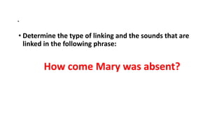 .
• Determine the type of linking and the sounds that are
linked in the following phrase:
How come Mary was absent?
 