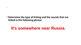 .
• Determine the type of linking and the sounds that are
linked in the following phrase:
It’s somewhere near Russia.
 