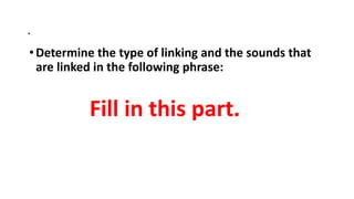 .
•Determine the type of linking and the sounds that
are linked in the following phrase:
Fill in this part.
 