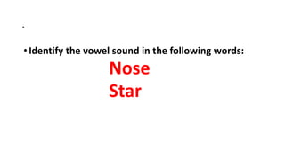 .
•Identify the vowel sound in the following words:
Nose
Star
 
