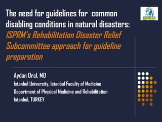The need for guidelines for  common disabling conditions in natural disasters:  ISPRM’s Rehabilitation Disaster Relief Subcommittee approach for guideline preparation Aydan Oral, MD Istanbul University ,  Istanbul Faculty of Medicine Department of Physical Medicine and Rehabilitation Istanbul, TURKEY 