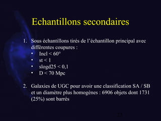 23
Echantillons secondaires
1. Sous échantillons tirés de l’échantillon principal avec
différentes coupures :
• Incl < 60°
• st < 1
• slogd25 < 0,1
• D < 70 Mpc
2. Galaxies de UGC pour avoir une classification SA / SB
et un diamètre plus homogènes : 6906 objets dont 1731
(25%) sont barrés
 