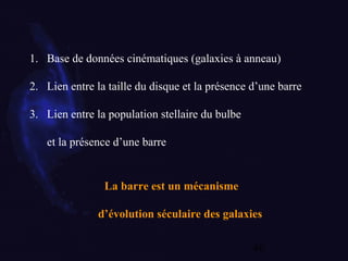 46
1. Base de données cinématiques (galaxies à anneau)
2. Lien entre la taille du disque et la présence d’une barre
3. Lien entre la population stellaire du bulbe
et la présence d’une barre
La barre est un mécanisme
d’évolution séculaire des galaxies
 