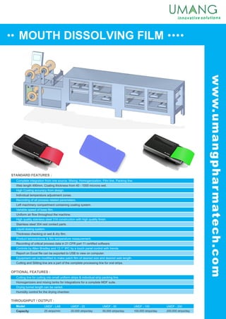 MOUTH DISSOLVING FILM
www.umangpharmatech.com
STANDARD FEATURES :
OPTIONAL FEATURES :
THROUGHPUT / OUTPUT :
Model
Capacity
UMDF - LAB
25 strips/min
Complete integration from one source. Mixing, Homogenization, Film line, Packing line.
High Coating accuracy from design.
Recording of all process related parameters.
Variable speed of base film.
High quality stainless steel 316 construction with high quality finish.
Liquid dosing system.
Product temperatures & film temperature measurement.
Controls by Allen Bradley and 12.1” IPC by a touch panel control with trends.
Web length 490mm. Coating thickness from 40 - 1000 microns wet.
Individual temperature adjustment zones.
Left machinery compartment containing coating system.
Uniform air flow throughout the machine.
Stainless steel 304 rest contact parts.
Thickness checking or wet & dry film.
Recording of critical process data in 21 CFR part 11 certified software.
Report on Excel file can be exported to USB to view on computer.
Equipment can be modified to make patch film of desired size and desired web length.
Cutting and Slitting line are a part of the complete processing line for oral strips.
Cutting line for cutting into small uniform strips & individual strip packing line.
Drying tunnel length can be varied.
Homogenizers and mixing tanks for integrations for a complete MDF suite.
Humidity control for the drying chamber.
UMDF - 25
20,000 strips/day
UMDF - 50
50,000 strips/day
UMDF - 100
100,000 strips/day
UMDF - 200
200,000 strips/day
 