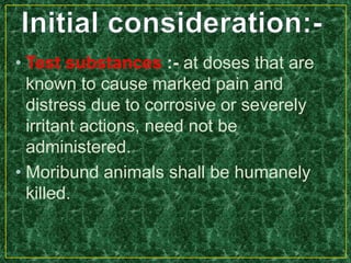 • Test substances :- at doses that are
known to cause marked pain and
distress due to corrosive or severely
irritant actions, need not be
administered.
• Moribund animals shall be humanely
killed.
 