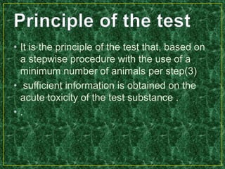 • It is the principle of the test that, based on
a stepwise procedure with the use of a
minimum number of animals per step(3)
• sufficient information is obtained on the
acute toxicity of the test substance .
• .
 