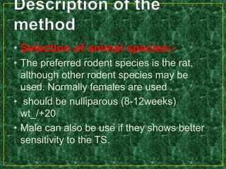 • Selection of animal species:-
• The preferred rodent species is the rat,
although other rodent species may be
used. Normally females are used .
• should be nulliparous (8-12weeks)
wt_/+20
• Male can also be use if they shows better
sensitivity to the TS.
 