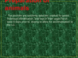 • The animals are randomly selected, marked to permit
individual identification, and kept in their cages for at
least 5 days prior to dosing to allow for acclimatisation to
the LC.
 