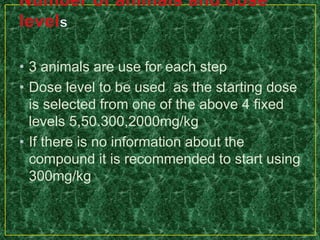 • 3 animals are use for each step
• Dose level to be used as the starting dose
is selected from one of the above 4 fixed
levels 5,50.300,2000mg/kg
• If there is no information about the
compound it is recommended to start using
300mg/kg
 