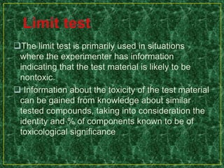 The limit test is primarily used in situations
where the experimenter has information
indicating that the test material is likely to be
nontoxic.
 Information about the toxicity of the test material
can be gained from knowledge about similar
tested compounds, taking into consideration the
identity and % of components known to be of
toxicological significance
 