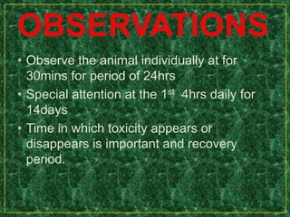 • Observe the animal individually at for
30mins for period of 24hrs
• Special attention at the 1st 4hrs daily for
14days
• Time in which toxicity appears or
disappears is important and recovery
period.
 
