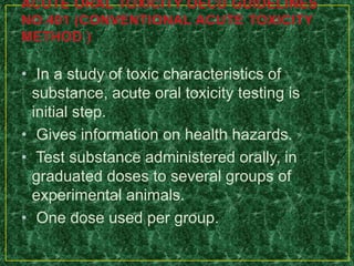 • In a study of toxic characteristics of
substance, acute oral toxicity testing is
initial step.
• Gives information on health hazards.
• Test substance administered orally, in
graduated doses to several groups of
experimental animals.
• One dose used per group.
 