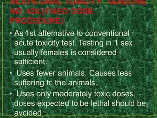 • As 1st alternative to conventional
acute toxicity test. Testing in 1 sex
usually females is considered
sufficient.
• Uses fewer animals. Causes less
suffering to the animals.
• Uses only moderately toxic doses,
doses expected to be lethal should be
avoided
 