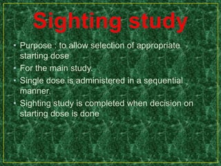 • Purpose : to allow selection of appropriate
starting dose
• For the main study.
• Single dose is administered in a sequential
manner.
• Sighting study is completed when decision on
starting dose is done
 