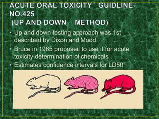 • Up and down testing approach was 1st
described by Dixon and Mood.
• Bruce in 1985 proposed to use it for acute
toxicity determination of chemicals .
• Estimates confidence intervals for LD50
 