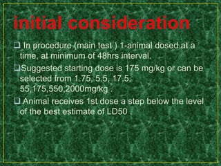  In procedure (main test ) 1-animal dosed at a
time, at minimum of 48hrs interval.
Suggested starting dose is 175 mg/kg or can be
selected from 1.75, 5.5, 17.5,
55,175,550,2000mg/kg .
 Animal receives 1st dose a step below the level
of the best estimate of LD50 .
 