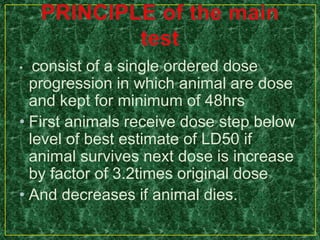 • consist of a single ordered dose
progression in which animal are dose
and kept for minimum of 48hrs
• First animals receive dose step below
level of best estimate of LD50 if
animal survives next dose is increase
by factor of 3.2times original dose
• And decreases if animal dies.
 