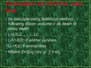 • Its calculate using likelihood method ,
following dixion .assume 𝜕 as death or
delay death
• L=L1L2………Ln
• Li=1-f(Zi) if animal survives
• Li =f(zi) if animal dies
• Where Zi=⟮log (di)- µ ] ̸ 𝜕 di]
 