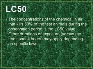 • The concentrations of the chemical in air
that kills 50% of the test animals during the
observation period is the LC50 value.
Other durations of exposure (versus the
traditional 4 hours) may apply depending
on specific laws
 