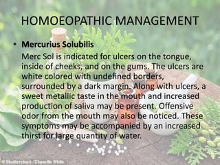 HOMOEOPATHIC MANAGEMENT
• Mercurius Solubilis
Merc Sol is indicated for ulcers on the tongue,
inside of cheeks, and on the gums. The ulcers are
white colored with undefined borders,
surrounded by a dark margin. Along with ulcers, a
sweet metallic taste in the mouth and increased
production of saliva may be present. Offensive
odor from the mouth may also be noticed. These
symptoms may be accompanied by an increased
thirst for large quantity of water.
 