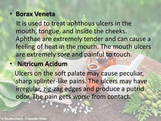 • Borax Veneta
It is used to treat aphthous ulcers in the
mouth, tongue, and inside the cheeks.
Aphthae are extremely tender and can cause a
feeling of heat in the mouth. The mouth ulcers
are extremely sore and painful to touch.
• Nitricum Acidum
Ulcers on the soft palate may cause peculiar,
sharp splinter-like pains. The ulcers may have
irregular, zig-zag edges and produce a putrid
odor. The pain gets worse from contact.
 