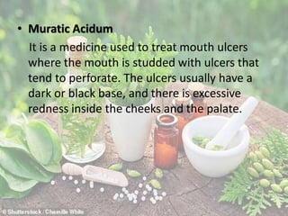 • Muratic Acidum
It is a medicine used to treat mouth ulcers
where the mouth is studded with ulcers that
tend to perforate. The ulcers usually have a
dark or black base, and there is excessive
redness inside the cheeks and the palate.
 