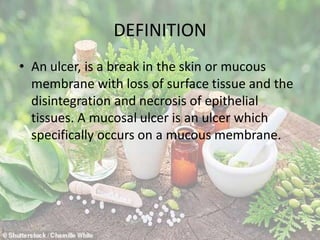 DEFINITION
• An ulcer, is a break in the skin or mucous
membrane with loss of surface tissue and the
disintegration and necrosis of epithelial
tissues. A mucosal ulcer is an ulcer which
specifically occurs on a mucous membrane.
 