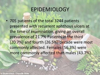 EPIDEMIOLOGY
• 705 patients of the total 3244 patients
presented with recurrent aphthous ulcers at
the time of examination, giving an overall
prevalence of 21.7% Patients in the third
(20.7%) and fourth (26.5%) decade were most
commonly affected. Females (56.3%) were
more commonly affected than males (43.7%).
 