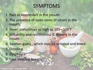 SYMPTOMS
1. Pain or discomfort in the mouth.
2. The presence of open sores or ulcers in the
mouth.
3. Fever ,sometimes as high as 101– 104°F .
4. Irritability and restlessness 5. Blisters in the
mouth
6. Swollen gums , which may be irritated and bleed.
7. Drooling.
8. Dysphagia.
9. Foul-smelling breath.
 
