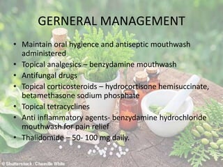 GERNERAL MANAGEMENT
• Maintain oral hygience and antiseptic mouthwash
administered
• Topical analgesics – benzydamine mouthwash
• Antifungal drugs
• Topical corticosteroids – hydrocortisone hemisuccinate,
betamethasone sodium phosphate
• Topical tetracyclines
• Anti inflammatory agents- benzydamine hydrochloride
mouthwash for pain relief
• Thalidomide – 50- 100 mg daily.
 