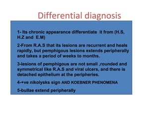 Differential diagnosis
1- Its chronic appearance differentiate it from (H.S,
H.Z and E.M)
2-From R.A.S that its lesions are recurrent and heals
rapidly, but pemphigous lesions extends peripherally
and takes a period of weeks to months.
3-lesions of pemphigous are not small ,rounded and
symmetrical like R.A.S and viral ulcers, and there is
detached epithelium at the peripheries.
4-+ve nikolysks sign AND KOEBNER PHENOMENA
5-bullae extend peripherally

 