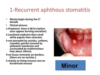 1-Recurrent aphthous stomatitis
•

Mostly begin during the 2nd
decade
• Clinical picture:
1-Prodrome :from 2-48 hrs before
ulcer appear burning sensation)
2-Localized erythema then small
white papule then ulcerates
3-not preceded by vesicles, uniform,
rounded ,painful covered by
yellowish membrane and
surrounded by erythematous
halo about 10mm).
4-no tissue remnants on borders,
(there are no vesicles.)
5-mainly on lining mucosa rare on
keratinized mucosa

Minor

 