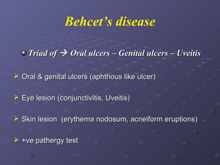 Behcet’s disease
Triad of  Oral ulcers – Genital ulcers – Uveitis
 Oral & genital ulcers (aphthous like ulcer)
 Eye lesion (conjunctivitis, Uveitis)
 Skin lesion (erythema nodosum, acneiform eruptions)
 +ve pathergy test

 