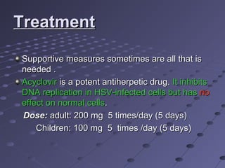 Treatment
Supportive measures sometimes are all that is
needed .
Acyclovir is a potent antiherpetic drug. It inhibits
DNA replication in HSV-infected cells but has no
effect on normal cells.
Dose: adult: 200 mg 5 times/day (5 days)
Children: 100 mg 5 times /day (5 days)

 