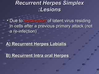 Recurrent Herpes Simplex
:Lesions
Due to reactivation of latent virus residing
in cells after a previous primary attack (not
a re-infection)
A) Recurrent Herpes Labialis
B) Recurrent Intra oral Herpes

 