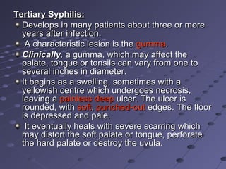 Tertiary Syphilis:
Develops in many patients about three or more
years after infection.
A characteristic lesion is the gumma.
Clinically, a gumma, which may affect the
palate, tongue or tonsils can vary from one to
several inches in diameter.
It begins as a swelling, sometimes with a
yellowish centre which undergoes necrosis,
leaving a painless deep ulcer. The ulcer is
rounded, with soft, punched-out edges. The floor
is depressed and pale.
It eventually heals with severe scarring which
may distort the soft palate or tongue, perforate
the hard palate or destroy the uvula.

 
